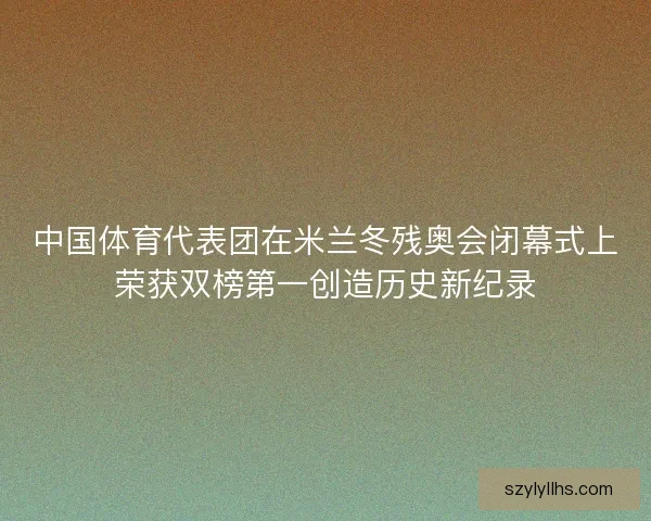 中国体育代表团在米兰冬残奥会闭幕式上荣获双榜第一创造历史新纪录