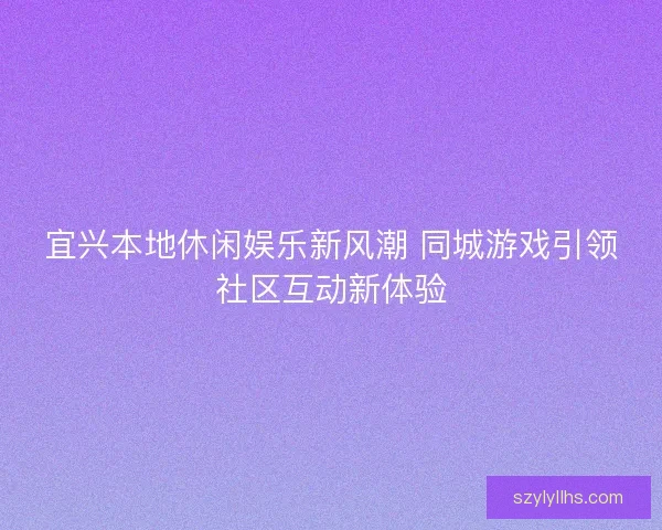 宜兴本地休闲娱乐新风潮 同城游戏引领社区互动新体验