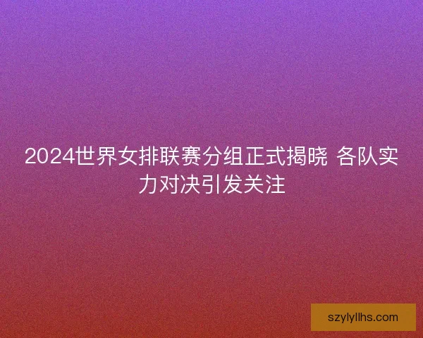2024世界女排联赛分组正式揭晓 各队实力对决引发关注