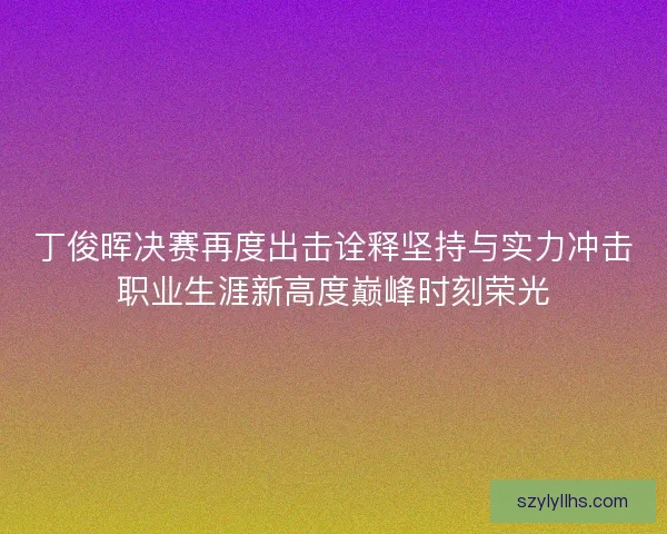丁俊晖决赛再度出击诠释坚持与实力冲击职业生涯新高度巅峰时刻荣光