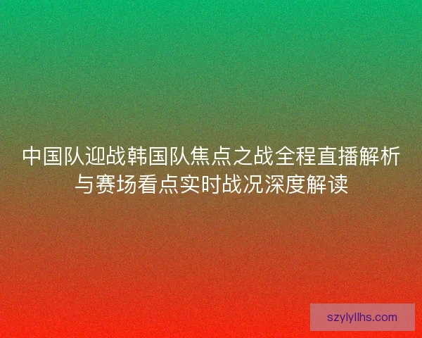 中国队迎战韩国队焦点之战全程直播解析与赛场看点实时战况深度解读 中国队迎战韩国队焦点之战全程直播解析与赛场看点实时战况深度解读