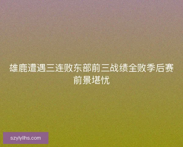雄鹿遭遇三连败东部前三战绩全败季后赛前景堪忧 雄鹿遭遇三连败东部前三战绩全败季后赛前景堪忧