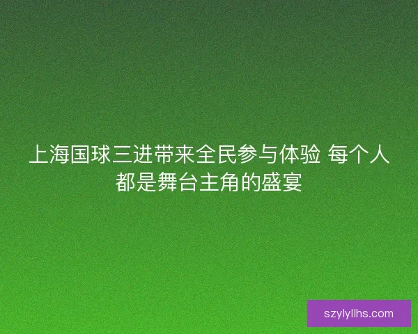 上海国球三进带来全民参与体验 每个人都是舞台主角的盛宴 上海国球三进带来全民参与体验 每个人都是舞台主角的盛宴