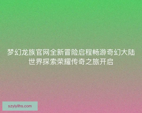 梦幻龙族官网全新冒险启程畅游奇幻大陆世界探索荣耀传奇之旅开启 梦幻龙族官网全新冒险启程畅游奇幻大陆世界探索荣耀传奇之旅开启
