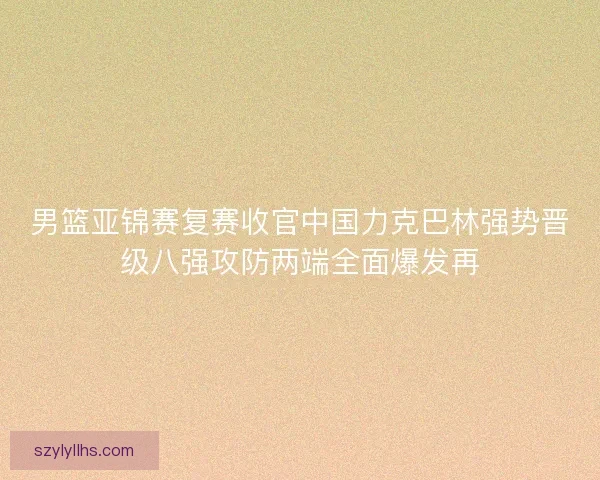 男篮亚锦赛复赛收官中国力克巴林强势晋级八强攻防两端全面爆发再 男篮亚锦赛复赛收官中国力克巴林强势晋级八强攻防两端全面爆发再