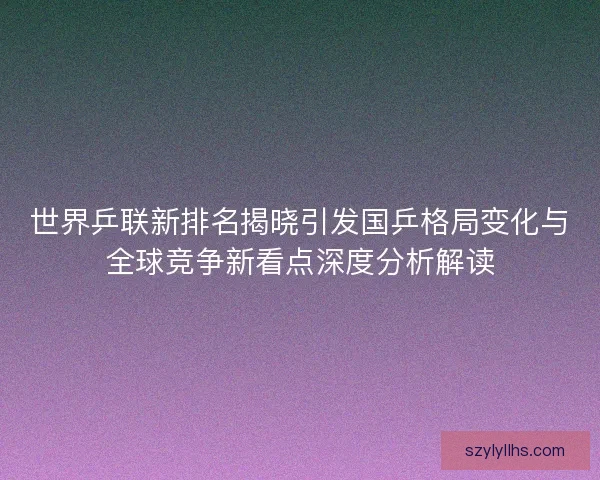 世界乒联新排名揭晓引发国乒格局变化与全球竞争新看点深度分析解读 世界乒联新排名揭晓引发国乒格局变化与全球竞争新看点深度分析解读