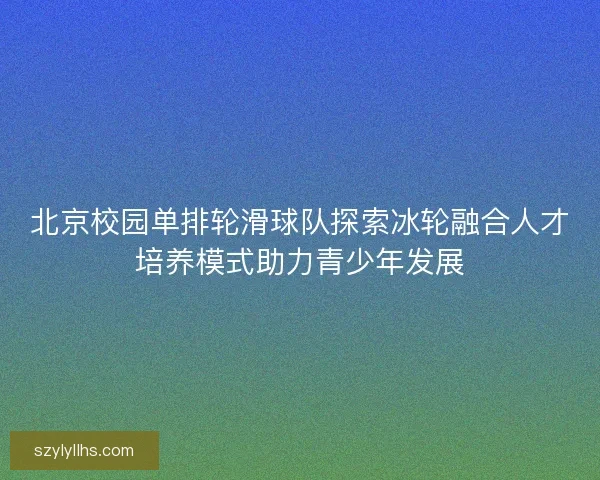 北京校园单排轮滑球队探索冰轮融合人才培养模式助力青少年发展 北京校园单排轮滑球队探索冰轮融合人才培养模式助力青少年发展