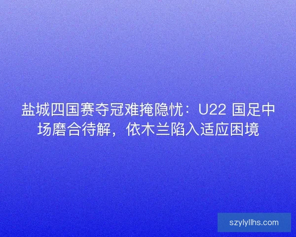 盐城四国赛夺冠难掩隐忧：U22 国足中场磨合待解，依木兰陷入适应困境