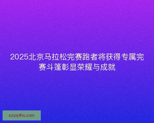 2025北京马拉松完赛跑者将获得专属完赛斗篷彰显荣耀与成就