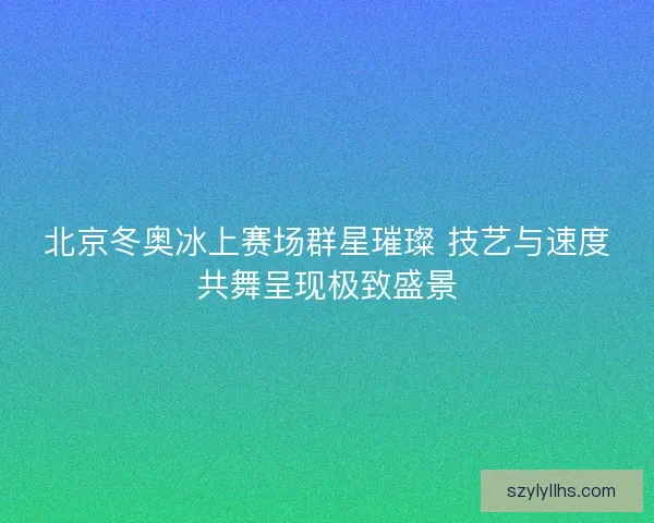 北京冬奥冰上赛场群星璀璨 技艺与速度共舞呈现极致盛景 北京冬奥冰上赛场群星璀璨 技艺与速度共舞呈现极致盛景