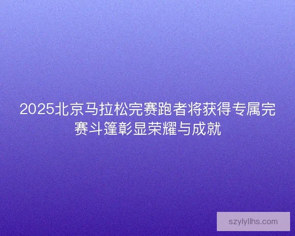 2025北京马拉松完赛跑者将获得专属完赛斗篷彰显荣耀与成就