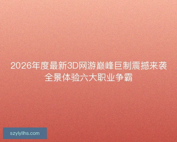 2026年度最新3D网游巅峰巨制震撼来袭全景体验六大职业争霸
