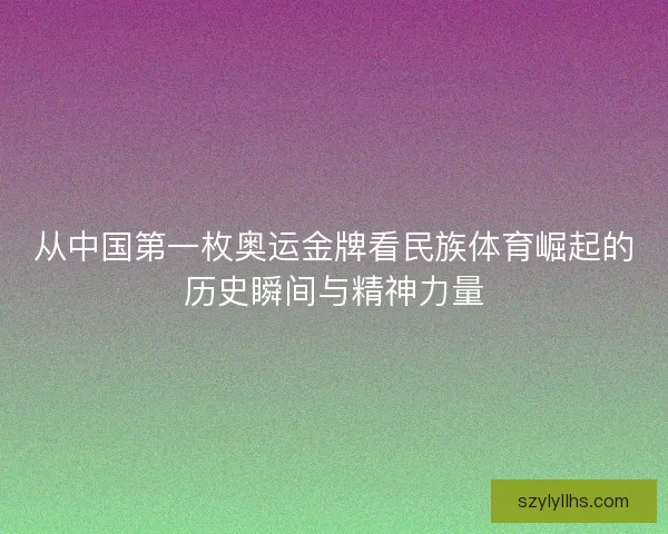 从中国第一枚奥运金牌看民族体育崛起的历史瞬间与精神力量
