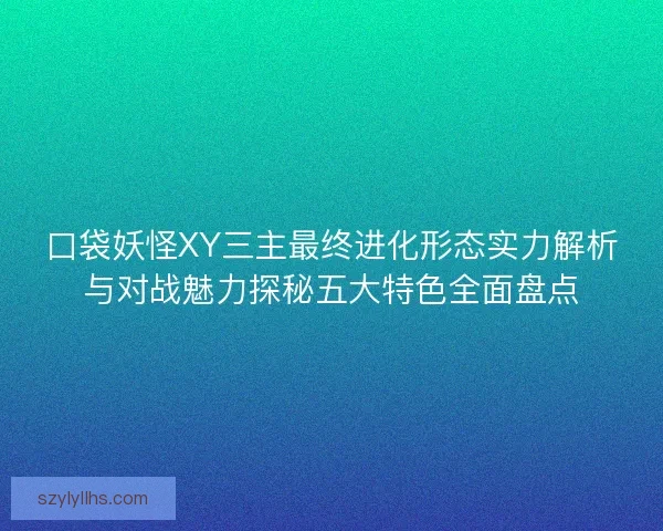 口袋妖怪XY三主最终进化形态实力解析与对战魅力探秘五大特色全面盘点 口袋妖怪XY三主最终进化形态实力解析与对战魅力探秘五大特色全面盘点