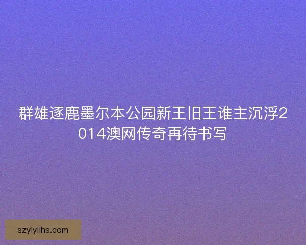 群雄逐鹿墨尔本公园新王旧王谁主沉浮2014澳网传奇再待书写 群雄逐鹿墨尔本公园新王旧王谁主沉浮2014澳网传奇再待书写