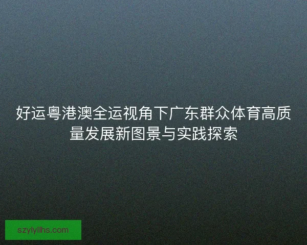 好运粤港澳全运视角下广东群众体育高质量发展新图景与实践探索 好运粤港澳全运视角下广东群众体育高质量发展新图景与实践探索