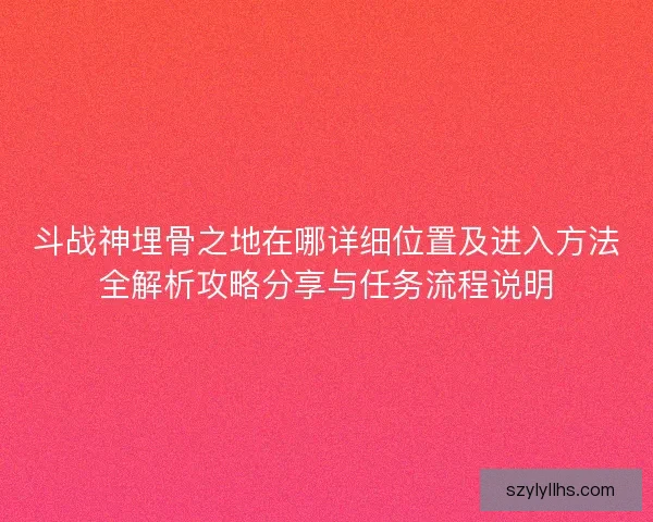 斗战神埋骨之地在哪详细位置及进入方法全解析攻略分享与任务流程说明
